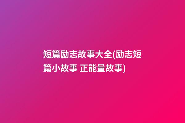 短篇励志故事大全(励志短篇小故事 正能量故事)